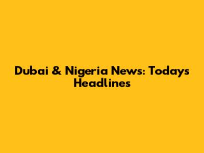 Dubai & Nigeria News: Today's Headlines