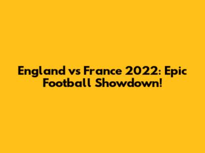England vs France 2022: Epic Football Showdown!