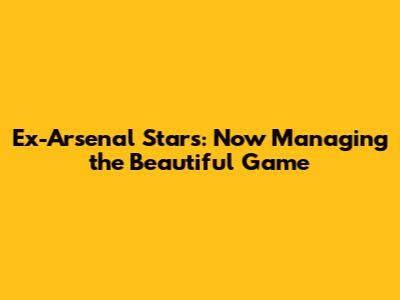 Ex-Arsenal Stars: Now Managing the Beautiful Game