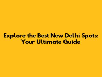 Explore the Best New Delhi Spots: Your Ultimate Guide