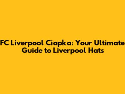 FC Liverpool Ciapka: Your Ultimate Guide to Liverpool Hats