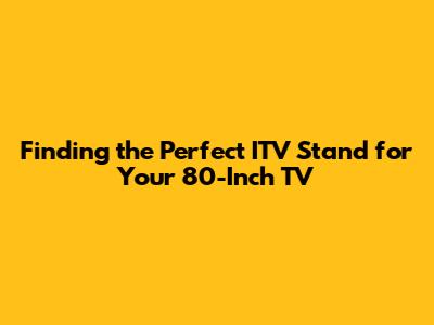 Finding the Perfect ITV Stand for Your 80-Inch TV