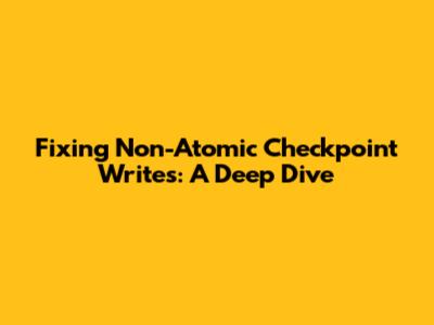 Fixing Non-Atomic Checkpoint Writes: A Deep Dive