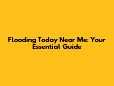 Flooding Today Near Me: Your Essential Guide