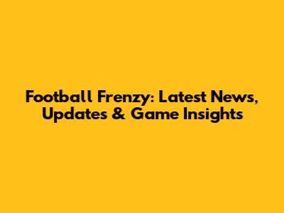 Football Frenzy: Latest News, Updates & Game Insights