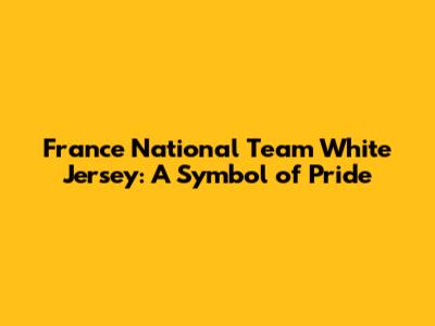 France National Team White Jersey: A Symbol of Pride