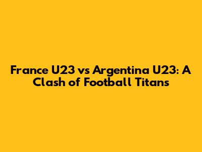 France U23 vs Argentina U23: A Clash of Football Titans