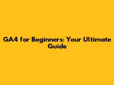 GA4 for Beginners: Your Ultimate Guide