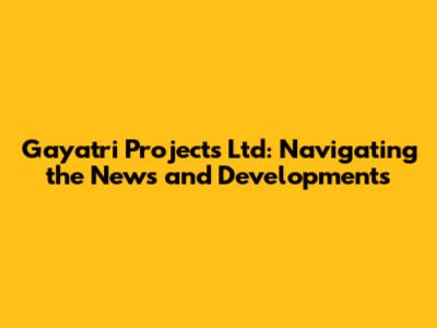 Gayatri Projects Ltd: Navigating the News and Developments