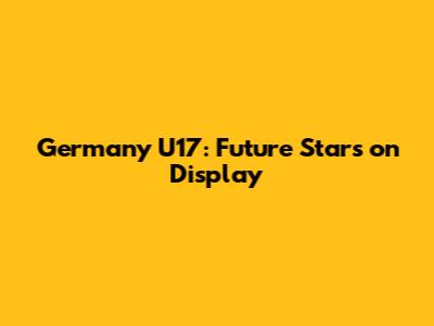 Germany U17: Future Stars on Display