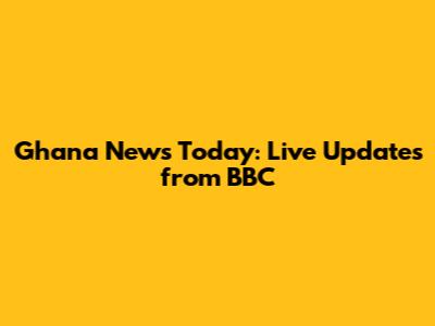 Ghana News Today: Live Updates from BBC