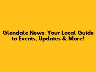Glendale News: Your Local Guide to Events, Updates & More!