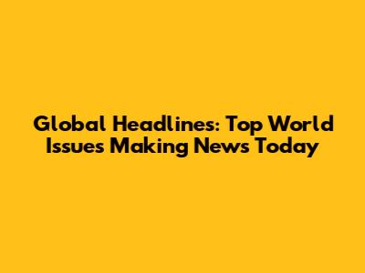 Global Headlines: Top World Issues Making News Today