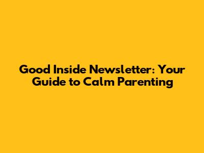 Good Inside Newsletter: Your Guide to Calm Parenting