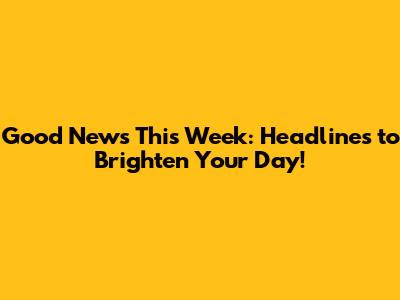 Good News This Week: Headlines to Brighten Your Day!
