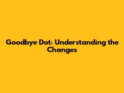 Goodbye Dot: Understanding the Changes