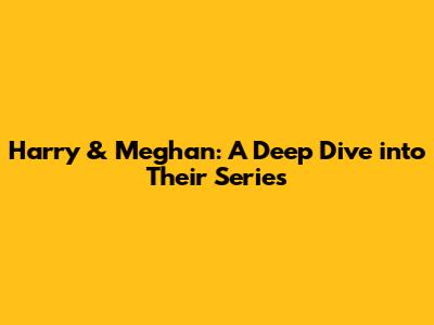 Harry & Meghan: A Deep Dive into Their Series