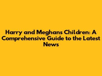 Harry and Meghan's Children: A Comprehensive Guide to the Latest News