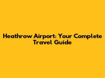 Heathrow Airport: Your Complete Travel Guide
