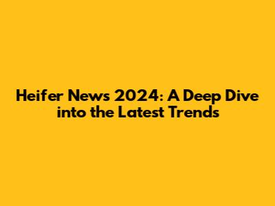 Heifer News 2024: A Deep Dive into the Latest Trends