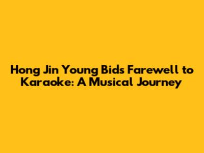 Hong Jin Young Bids Farewell to Karaoke: A Musical Journey