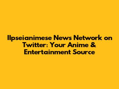 IIpseianimese News Network on Twitter: Your Anime & Entertainment Source
