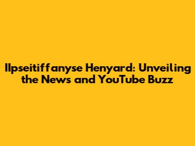 IIpseitiffanyse Henyard: Unveiling the News and YouTube Buzz