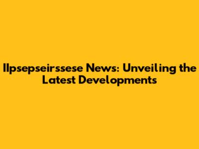 IIpsepseirssese News: Unveiling the Latest Developments