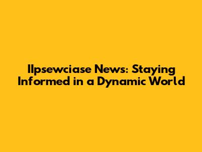IIpsewciase News: Staying Informed in a Dynamic World