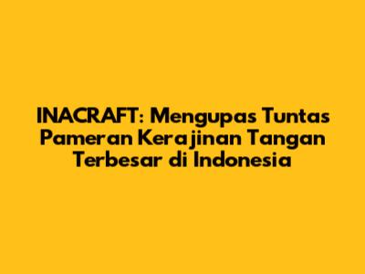 INACRAFT: Mengupas Tuntas Pameran Kerajinan Tangan Terbesar di Indonesia
