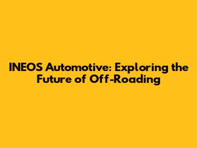 INEOS Automotive: Exploring the Future of Off-Roading