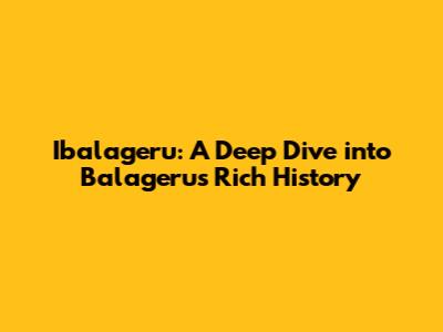 Ibalageru: A Deep Dive into Balageru's Rich History