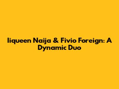 Iiqueen Naija & Fivio Foreign: A Dynamic Duo