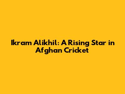 Ikram Alikhil: A Rising Star in Afghan Cricket