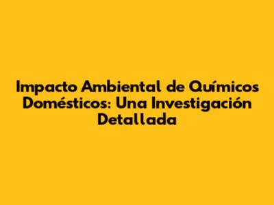 Impacto Ambiental de Químicos Domésticos: Una Investigación Detallada
