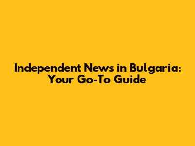 Independent News in Bulgaria: Your Go-To Guide