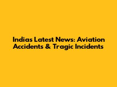 India's Latest News: Aviation Accidents & Tragic Incidents