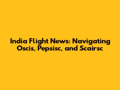 India Flight News: Navigating Oscis, Pepsisc, and Scairsc