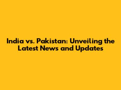 India vs. Pakistan: Unveiling the Latest News and Updates