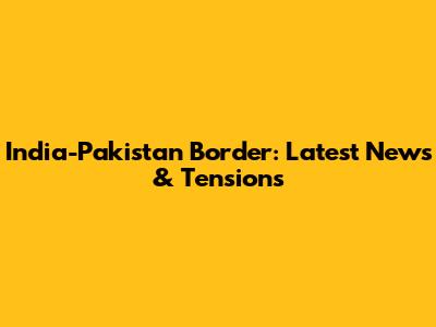 India-Pakistan Border: Latest News & Tensions
