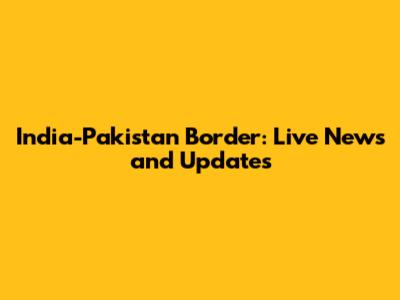 India-Pakistan Border: Live News and Updates