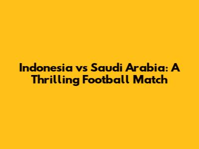 Indonesia vs Saudi Arabia: A Thrilling Football Match
