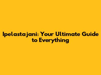 Ipelastajani: Your Ultimate Guide to Everything