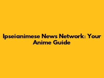 Ipseianimese News Network: Your Anime Guide