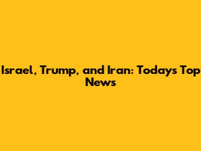 Israel, Trump, and Iran: Today's Top News