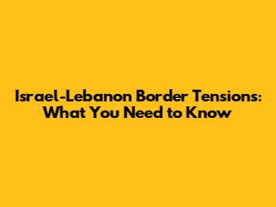 Israel-Lebanon Border Tensions: What You Need to Know