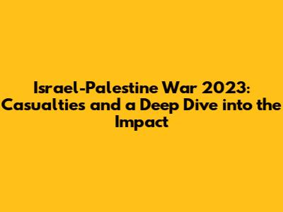 Israel-Palestine War 2023: Casualties and a Deep Dive into the Impact
