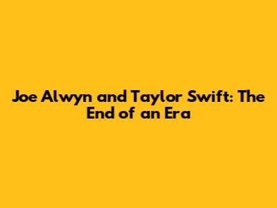 Joe Alwyn and Taylor Swift: The End of an Era