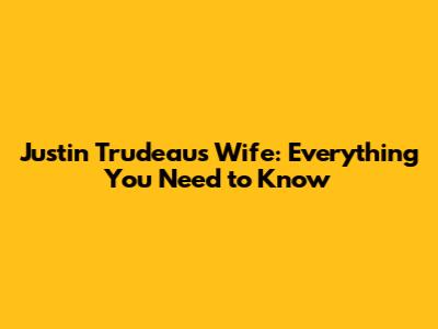 Justin Trudeau's Wife: Everything You Need to Know