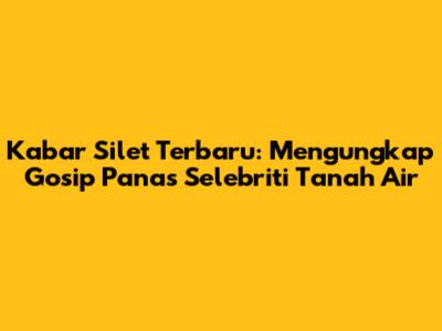 Kabar Silet Terbaru: Mengungkap Gosip Panas Selebriti Tanah Air